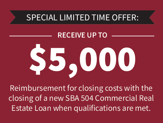 Special Limited Time Offer: Receive up to $5,000 reimbursement for closing with the closing of a news SBA 504 Commercial Real Estate Loan when qualifications are met.